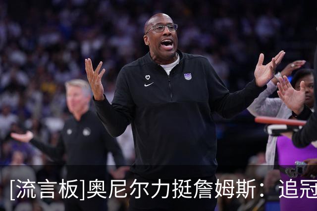 [流言板]奥尼尔力挺詹姆斯：追冠天经地义，没拿过的人才叫它抱团